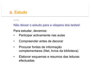 a. Estudo
  >>>
  Não deixar o estudo para a véspera dos testes!
  Para estudar, devemos:
  •  Participar activamente nas aulas
  •    Compreender antes de decorar
  •    Procurar fontes de informação
       complementares (Net, livros da biblioteca)
  •    Elaborar esquemas e resumos das leituras
       efectuadas
 