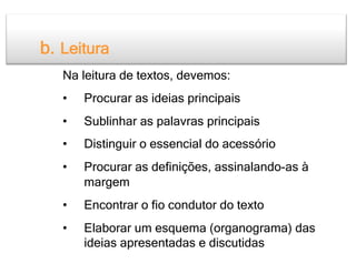 b. Leitura
   Na leitura de textos, devemos:
   •    Procurar as ideias principais
   •    Sublinhar as palavras principais
   •    Distinguir o essencial do acessório
   •    Procurar as definições, assinalando-as à
        margem
   •    Encontrar o fio condutor do texto
   •    Elaborar um esquema (organograma) das
        ideias apresentadas e discutidas
 