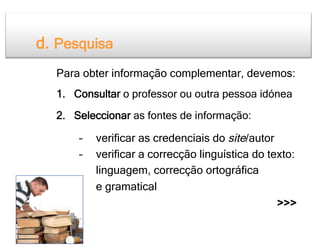 d. Pesquisa
  Para obter informação complementar, devemos:
  1.  Consultar o professor ou outra pessoa idónea

  2.  Seleccionar as fontes de informação:

      –    verificar as credenciais do site/autor
      –    verificar a correcção linguística do texto:
           linguagem, correcção ortográfica
           e gramatical
                                                  >>>
 