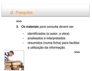 d. Pesquisa
  >>>
  3. Os materiais para consulta devem ser

        –    identificados (o autor, a obra)
        –    analisados e interpretados
        –    resumidos (numa ficha) para facilitar
             a utilização da informação
                                             >>>
 