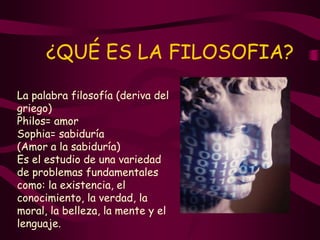 ¿QUÉ ES LA FILOSOFIA?
La palabra filosofía (deriva del
griego)
Philos= amor
Sophia= sabiduría
(Amor a la sabiduría)
Es el estudio de una variedad
de problemas fundamentales
como: la existencia, el
conocimiento, la verdad, la
moral, la belleza, la mente y el
lenguaje.
 
