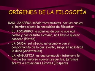 ORÍGENES DE LA FILOSOFÍA
KARL JASPERS señala tres motivos por los cuales
el hombre siente la necesidad de filosofar:
• EL ASOMBRO: la admiración por lo que nos
rodea y nos resulta extraño, nos lleva a querer
conocer.(Platón)
• LA DUDA: satisfecho mi asombro con el
conocimiento de lo que existe, surge en nosotros
la duda.(Aristóteles)
• LA ANGUSTIA: es una conmoción interior y lo
lleva a formularse nuevas preguntas. Estamos
frente a situaciones Límites.(Jaspers).
 