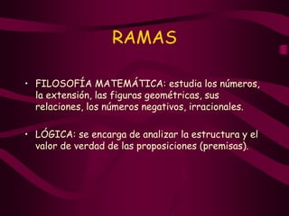 RAMAS
• FILOSOFÍA MATEMÁTICA: estudia los números,
la extensión, las figuras geométricas, sus
relaciones, los números negativos, irracionales.
• LÓGICA: se encarga de analizar la estructura y el
valor de verdad de las proposiciones (premisas).
 