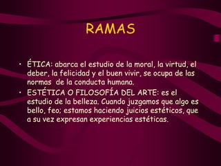 RAMAS
• ÉTICA: abarca el estudio de la moral, la virtud, el
deber, la felicidad y el buen vivir, se ocupa de las
normas de la conducta humana.
• ESTÉTICA O FILOSOFÍA DEL ARTE: es el
estudio de la belleza. Cuando juzgamos que algo es
bello, feo; estamos haciendo juicios estéticos, que
a su vez expresan experiencias estéticas.
 