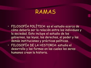 RAMAS
• FILOSOFÍA POLÍTICA: es el estudio acerca de
cómo debería ser la relación entre los individuos y
la sociedad. Esto incluye el estudio de los
gobiernos, las leyes, los derechos, el poder y las
demás instituciones y prácticas políticas.
• FILOSOFÍA DE LA HISTORIA: estudia el
desarrollo y las formas en las cuales los seres
humanos crean la historia.
 