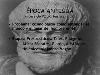ÉPOCA ANTIGUA
inicia siglo VI a.C. hasta el V d.C.
• Problema: cosmológico( como entender el
mundo y el lugar del hombre en él)
• Etapas: Presocráticos: Tales, Pitágoras
Ática: Sócrates, Platón, Aristóteles.
Helénico: Alejandro Magno
 