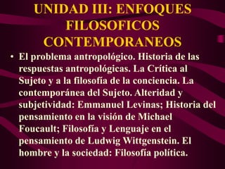 • El problema antropológico. Historia de las
respuestas antropológicas. La Crítica al
Sujeto y a la filosofía de la conciencia. La
contemporánea del Sujeto. Alteridad y
subjetividad: Emmanuel Levinas; Historia del
pensamiento en la visión de Michael
Foucault; Filosofía y Lenguaje en el
pensamiento de Ludwig Wittgenstein. El
hombre y la sociedad: Filosofía política.
UNIDAD III: ENFOQUES
FILOSOFICOS
CONTEMPORANEOS
 