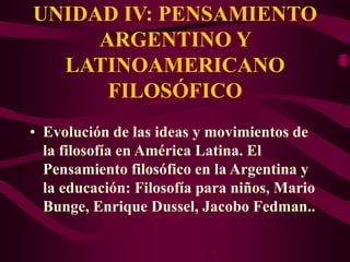 UNIDAD IV: PENSAMIENTO
ARGENTINO Y
LATINOAMERICANO
FILOSÓFICO
• Evolución de las ideas y movimientos de
la filosofía en América Latina. El
Pensamiento filosófico en la Argentina y
la educación: Filosofía para niños, Mario
Bunge, Enrique Dussel, Jacobo Fedman..
 