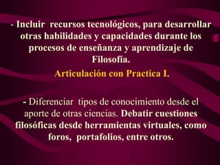 - Incluir recursos tecnológicos, para desarrollar
otras habilidades y capacidades durante los
procesos de enseñanza y aprendizaje de
Filosofía.
Articulación con Practica I.
- Diferenciar tipos de conocimiento desde el
aporte de otras ciencias. Debatir cuestiones
filosóficas desde herramientas virtuales, como
foros, portafolios, entre otros.
 