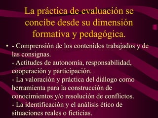 La práctica de evaluación se
concibe desde su dimensión
formativa y pedagógica.
• - Comprensión de los contenidos trabajados y de
las consignas.
- Actitudes de autonomía, responsabilidad,
cooperación y participación.
- La valoración y práctica del diálogo como
herramienta para la construcción de
conocimientos y/o resolución de conflictos.
- La identificación y el análisis ético de
situaciones reales o ficticias.
 