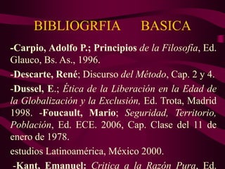 BIBLIOGRFIA BASICA
-Carpio, Adolfo P.; Principios de la Filosofía, Ed.
Glauco, Bs. As., 1996.
-Descarte, René; Discurso del Método, Cap. 2 y 4.
-Dussel, E.; Ética de la Liberación en la Edad de
la Globalización y la Exclusión, Ed. Trota, Madrid
1998. -Foucault, Mario; Seguridad, Territorio,
Población, Ed. ECE. 2006, Cap. Clase del 11 de
enero de 1978.
estudios Latinoamérica, México 2000.
-Kant, Emanuel: Critica a la Razón Pura, Ed.
 