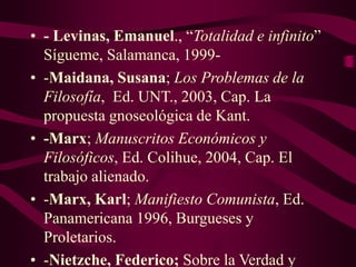 • - Levinas, Emanuel., “Totalidad e infinito”
Sígueme, Salamanca, 1999-
• -Maidana, Susana; Los Problemas de la
Filosofía, Ed. UNT., 2003, Cap. La
propuesta gnoseológica de Kant.
• -Marx; Manuscritos Económicos y
Filosóficos, Ed. Colihue, 2004, Cap. El
trabajo alienado.
• -Marx, Karl; Manifiesto Comunista, Ed.
Panamericana 1996, Burgueses y
Proletarios.
• -Nietzche, Federico; Sobre la Verdad y
 