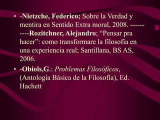 • -Nietzche, Federico; Sobre la Verdad y
mentira en Sentido Extra moral, 2008. ------
----Rozitchner, Alejandro; “Pensar pra
hacer”: como transformare la filosofía en
una experiencia real; Santillana, BS AS,
2006.
• -Obiols,G.: Problemas Filosóficos,
(Antología Básica de la Filosofía), Ed.
Hachett
 
