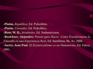 -Platón, Republica; Ed. Psikolibro.
-Platón, Càrmides; Ed. Psikolibro.
-Roos, W. D., Aristóteles, Ed. Sudamericana.
-Rozichner, Alejandro; Pensar para Hacer, Como Transformarse la
Filosofía en una Experiencia Real, Ed. Santillana, Bs. As. 2006.
-Sartre, Jean Paul: El Existencialismo es un Humanismo, Ed. Edesa,
2001.
 