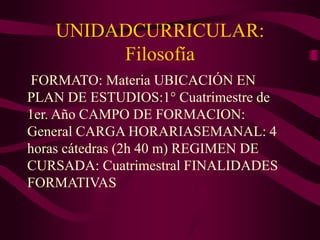 UNIDADCURRICULAR:
Filosofía
FORMATO: Materia UBICACIÓN EN
PLAN DE ESTUDIOS:1° Cuatrimestre de
1er. Año CAMPO DE FORMACION:
General CARGA HORARIASEMANAL: 4
horas cátedras (2h 40 m) REGIMEN DE
CURSADA: Cuatrimestral FINALIDADES
FORMATIVAS
 