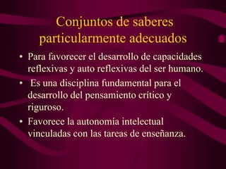 Conjuntos de saberes
particularmente adecuados
• Para favorecer el desarrollo de capacidades
reflexivas y auto reflexivas del ser humano.
• Es una disciplina fundamental para el
desarrollo del pensamiento crítico y
riguroso.
• Favorece la autonomía intelectual
vinculadas con las tareas de enseñanza.
 