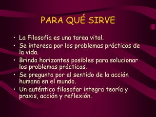 PARA QUÉ SIRVE
• La Filosofía es una tarea vital.
• Se interesa por los problemas prácticos de
la vida.
• Brinda horizontes posibles para solucionar
los problemas prácticos.
• Se pregunta por el sentido de la acción
humana en el mundo.
• Un auténtico filosofar integra teoría y
praxis, acción y reflexión.
 
