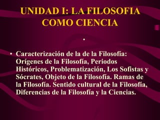 UNIDAD I: LA FILOSOFIA
COMO CIENCIA
• Caracterización de la de la Filosofía:
Orígenes de la Filosofía, Periodos
Históricos, Problematización, Los Sofistas y
Sócrates, Objeto de la Filosofía. Ramas de
la Filosofía. Sentido cultural de la Filosofía,
Diferencias de la Filosofía y la Ciencias.
•
 