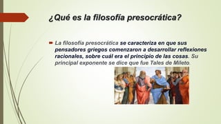 ¿Qué es la filosofía presocrática?
 La filosofía presocrática se caracteriza en que sus
pensadores griegos comenzaron a desarrollar reflexiones
racionales, sobre cuál era el principio de las cosas. Su
principal exponente se dice que fue Tales de Mileto.
 