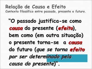 “ O passado justifica-se como  causa  do presente ( efeito ), bem como (em outra situação) o presente torna-se  a  causa  do futuro ( que se torna  efeito  por ser determinado pela causa do presente )”. 