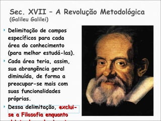 Delimitação de campos específicos para cada área do conhecimento (para melhor estudá-las). Cada área teria, assim, sua abrangência geral diminuída, de forma a preocupar-se mais com suas funcionalidades próprias. Dessa delimitação,  exclui-se a Filosofia enquanto objeto de conhecimento . 