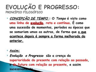 CONCEPÇÃO DE TEMPO  : O  Tempo  é visto como  uma linha de  evolução , reta e contínua . É como uma sucessão de momentos, períodos ou épocas que se somariam umas as outras, de forma que  o que acontece depois é sempre a forma melhorada da anterior. Assim: Evolução   e  Progresso   são a crença da  superioridade do presente com relação ao passado , e  do futuro com relação ao presente , e assim sucessivamente.  