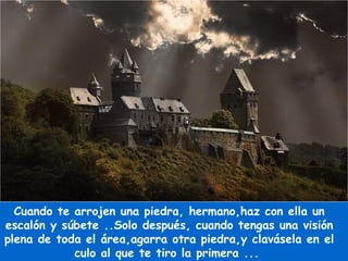 Cuando te arrojen una piedra, hermano,haz con ella un escalón y súbete ..Solo después, cuando tengas una visión plena de toda el área,agarra otra piedra,y clavásela en el culo al que te tiro la primera ...