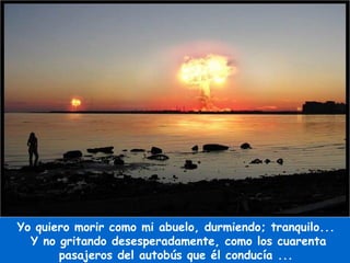 Yo quiero morir como mi abuelo, durmiendo; tranquilo...  Y no gritando desesperadamente, como los cuarenta pasajeros del autobús que él conducía ...  