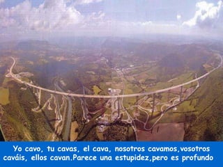 Yo cavo, tu cavas, el cava, nosotros cavamos,vosotros caváis, ellos cavan.Parece una estupidez,pero es profundo  