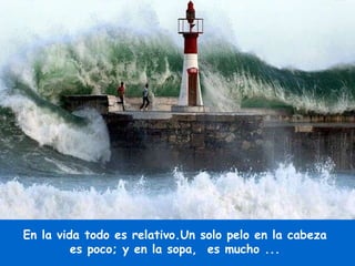 En la vida todo es relativo.Un solo pelo en la cabeza  es poco; y en la sopa,  es mucho ...  