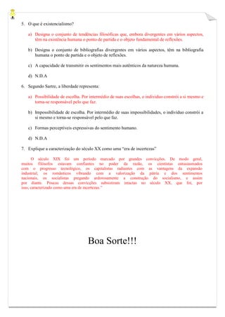 5. O que é existencialismo?
a) Designa o conjunto de tendências filosóficas que, embora divergentes em vários aspectos,
têm na existência humana o ponto de partida e o objeto fundamental de reflexões.
b) Designa o conjunto de bibliografias divergentes em vários aspectos, têm na bibliografia
humana o ponto de partida e o objeto de reflexões.
c) A capacidade de transmitir os sentimentos mais autênticos da natureza humana.
d) N.D.A
6. Segundo Sartre, a liberdade representa:
a) Possibilidade de escolha. Por intermédio de suas escolhas, o individuo constrói a si mesmo e
torna-se responsável pelo que faz.
b) Impossibilidade de escolha. Por intermédio de suas impossibilidades, o individuo constrói a
si mesmo e torna-se responsável pelo que faz.
c) Formas perceptíveis expressivas do sentimento humano.
d) N.D.A
7. Explique a caracterização do século XX como uma “era de incertezas”
O século XIX foi um período marcado por grandes convicções. De modo geral,
muitos filósofos estavam confiantes no poder da razão, os cientistas entusiasmados
com o progresso tecnológico, os capitalistas radiantes com as vantagens da expansão
industrial, os românticos vibrando com a valorização da pátria e dos sentimentos
nacionais, os socialistas pregando ardorosamente a construção do socialismo, e assim
por diante. Poucas dessas convicções subsistiram intactas no século XX, que foi, por
isso, caracterizado como uma era de incertezas.”
Boa Sorte!!!
 