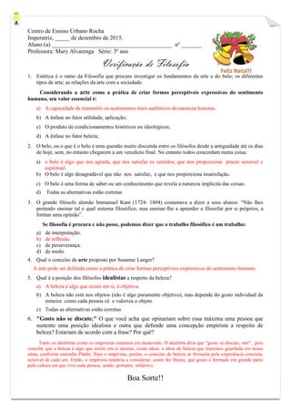 Centro de Ensino Urbano Rocha
Imperatriz, _____ de dezembro de 2015.
Aluno (a) _________________________________________ nº _______
Professora: Mary Alvarenga Série: 3º ano
Verificação de Filosofia
1. Estética é o ramo da Filosofia que procura investigar os fundamentos da arte e do belo; os diferentes
tipos de arte; as relações da arte com a sociedade.
Considerando a arte como a prática de criar formas perceptíveis expressivas do sentimento
humano, seu valor essencial é:
a) A capacidade de transmitir os sentimentos mais autênticos da natureza humana.
b) A ênfase no fator utilidade, aplicação;
c) O produto de condicionamentos históricos ou ideológicos;
d) A ênfase no fator beleza;
2. O belo, ou o que é o belo é uma questão muito discutida entre os filósofos desde a antiguidade até os dias
de hoje, sem, no entanto chegarem a um veredicto final. No entanto todos concordam numa coisa:
a) o belo é algo que nos agrada, que nos satisfaz os sentidos, que nos proporciona prazer sensível e
espiritual.
b) O belo é algo desagradável que não nos satisfaz, e que nos proporciona insatisfação.
c) O belo é uma forma de saber ou um conhecimento que revela a natureza implícita das coisas.
d) Todas as alternativas estão corretas
3. O grande filósofo alemão Immanuel Kant (1724- 1804) costumava a dizer a seus alunos: “Não lhes
pretendo ensinar tal e qual sistema filosófico, mas ensinar-lhe a aprender a filosofar por si próprios, a
formar uma opinião”.
Se filosofia é procura e não posse, podemos dizer que o trabalho filosófico é um trabalho:
a) de interpretação.
b) de reflexão.
c) de perseverança.
d) de medo.
4. Qual o conceito de arte proposto por Susanne Langer?
A arte pode ser definida como a prática de criar formas perceptíveis expressivas do sentimento humano.
5. Qual é a posição dos filósofos idealistas a respeito da beleza?
a) A beleza é algo que existe em si, é objetiva.
b) A beleza não está nos objetos (não é algo puramente objetivo), mas depende do gosto individual da
mineira como cada pessoa vê e valoriza o objeto
c) Todas as alternativas estão corretas
6. "Gosto não se discute." O que você acha que opinariam sobre essa máxima uma pessoa que
sustente uma posição idealista e outra que defende uma concepção empirista a respeito de
beleza? Estariam de acordo com a frase? Por quê?
Tanto os idealistas como os empiristas estariam em desacordo. O idealista diria que "gosto se discute, sim" , pois
concebe que a beleza é algo que existe em si mesmo, como ideia: a ideia de beleza que trazemos guardada em nossa
alma, conforme entendia Platão. Para o empirista, porém, o conceito de beleza se formaria pela experiência concreta,
sensível de cada um. Então, o empirista tenderia a considerar, como fez Hume, que gosto é formado em grande parte
pela cultura em que vive cada pessoa, sendo, portanto, subjetivo.
Boa Sorte!!
 
