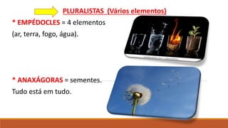 PLURALISTAS (Vários elementos)
* EMPÉDOCLES = 4 elementos
(ar, terra, fogo, água).
* ANAXÁGORAS = sementes.
Tudo está em tudo.
 