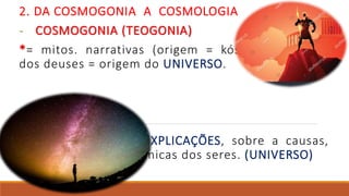 2. DA COSMOGONIA A COSMOLOGIA
- COSMOGONIA (TEOGONIA)
*= mitos. narrativas (origem = kósmos). ORIGEM
dos deuses = origem do UNIVERSO.
- COSMOLOGIA
* = razão/filosofia. EXPLICAÇÕES, sobre a causas,
transformações, dinâmicas dos seres. (UNIVERSO)
 