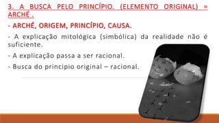 3. A BUSCA PELO PRINCÍPIO. (ELEMENTO ORIGINAL) =
ARCHÉ .
- ARCHÉ, ORIGEM, PRINCÍPIO, CAUSA.
- A explicação mitológica (simbólica) da realidade não é
suficiente.
- A explicação passa a ser racional.
- Busca do principio original – racional.
 