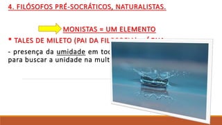 4. FILÓSOFOS PRÉ-SOCRÁTICOS, NATURALISTAS.
MONISTAS = UM ELEMENTO
* TALES DE MILETO (PAI DA FILOSOFIA) = ÁGUA.
- presença da umidade em todas as partes. o uso da mente
para buscar a unidade na multiplicidade.
 