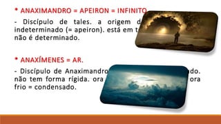 * ANAXIMANDRO = APEIRON = INFINITO
- Discípulo de tales. a origem de tudo está no
indeterminado (= apeiron). está em todas as coisas mas
não é determinado.
* ANAXÍMENES = AR.
- Discípulo de Anaximandro. o ar é a origem de tudo.
não tem forma rígida. ora está quente = dilatado; ora
frio = condensado.
 