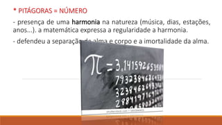 * PITÁGORAS = NÚMERO
- presença de uma harmonia na natureza (música, dias, estações,
anos...). a matemática expressa a regularidade a harmonia.
- defendeu a separação da alma e corpo e a imortalidade da alma.
 