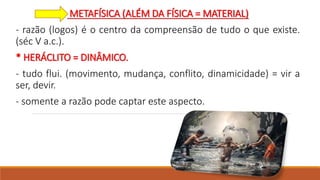 METAFÍSICA (ALÉM DA FÍSICA = MATERIAL)
- razão (logos) é o centro da compreensão de tudo o que existe.
(séc V a.c.).
* HERÁCLITO = DINÂMICO.
- tudo flui. (movimento, mudança, conflito, dinamicidade) = vir a
ser, devir.
- somente a razão pode captar este aspecto.
 