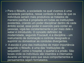 Para o filósofo, a sociedade na qual vivemos é uma
sociedade panóptica, nesse contexto a ideia de que os
indivíduos seriam mais produtivos se tratados de
maneira pacífica é projetada em todas as instituições
existentes, criando um poder disciplinar dentro de cada
âmbito social, esse poder é exercido para conter as
pessoas, vigiá-las constantemente e por meio dele o
saber é introduzido. O conceito definidor da
modernidade, segundo Foucault, é a disciplina – um
instrumento de dominação e controle designado a
suprimir ou domesticar as condutas divergentes.
 A escola é uma das instituições de maior importância
segundo o filósofo, é uma das “instituições de
sequestro”, como o hospital, o quartel e a prisão. São
locais onde os indivíduos são inseridos e internados
durante um tempo para que seus comportamentos e
pensamentos sejam formatados.
 