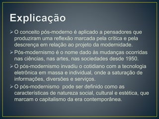 O conceito pós-moderno é aplicado a pensadores que
produziram uma reflexão marcada pela crítica e pela
descrença em relação ao projeto da modernidade.
Pós-modernismo é o nome dado às mudanças ocorridas
nas ciências, nas artes, nas sociedades desde 1950.
O pós-modernismo invadiu o cotidiano com a tecnologia
eletrônica em massa e individual, onde a saturação de
informações, diversões e serviços.
O pós-modernismo pode ser definido como as
características de natureza social, cultural e estética, que
marcam o capitalismo da era contemporânea.
 