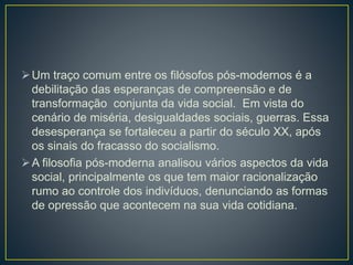 Um traço comum entre os filósofos pós-modernos é a
debilitação das esperanças de compreensão e de
transformação conjunta da vida social. Em vista do
cenário de miséria, desigualdades sociais, guerras. Essa
desesperança se fortaleceu a partir do século XX, após
os sinais do fracasso do socialismo.
A filosofia pós-moderna analisou vários aspectos da vida
social, principalmente os que tem maior racionalização
rumo ao controle dos indivíduos, denunciando as formas
de opressão que acontecem na sua vida cotidiana.
 