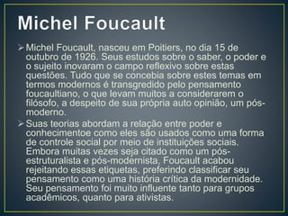 Michel Foucault, nasceu em Poitiers, no dia 15 de
outubro de 1926. Seus estudos sobre o saber, o poder e
o sujeito inovaram o campo reflexivo sobre estas
questões. Tudo que se concebia sobre estes temas em
termos modernos é transgredido pelo pensamento
foucaultiano, o que levam muitos a considerarem o
filósofo, a despeito de sua própria auto opinião, um pós-
moderno.
Suas teorias abordam a relação entre poder e
conhecimentoe como eles são usados como uma forma
de controle social por meio de instituições sociais.
Embora muitas vezes seja citado como um pós-
estruturalista e pós-modernista, Foucault acabou
rejeitando essas etiquetas, preferindo classificar seu
pensamento como uma história crítica da modernidade.
Seu pensamento foi muito influente tanto para grupos
acadêmicos, quanto para ativistas.
 