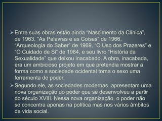 Entre suas obras estão ainda “Nascimento da Clínica”,
de 1963, “As Palavras e as Coisas” de 1966,
“Arqueologia do Saber” de 1969, “O Uso dos Prazeres” e
“O Cuidado de Si” de 1984, e seu livro “História da
Sexualidade” que deixou inacabado. A obra, inacabada,
era um ambicioso projeto em que pretendia mostrar a
forma como a sociedade ocidental torna o sexo uma
ferramenta de poder.
Segundo ele, as sociedades modernas apresentam uma
nova organização do poder que se desenvolveu a partir
do século XVIII. Nessa nova organização, o poder não
se concentra apenas na política mas nos vários âmbitos
da vida social.
 