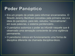 Era um projeto de prisão para reformar encarcerados. O
filósofo Jeremy Bentham concebeu pela primeira vez a a
ideia do panóptico. para isto, estudou “racionalmente”,
em suas palavras, o sistema penitenciário.
O panóptico automiza o poder ao infundir naquele que é
observado uma sensação consciente de uma vigilância
permanente.
O panotismo coloca em funcionamento uma forma de
disciplina diferente da chamada disciplina-bloco.
 