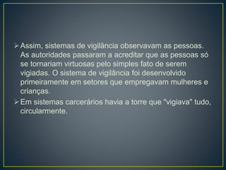Assim, sistemas de vigilância observavam as pessoas.
As autoridades passaram a acreditar que as pessoas só
se tornariam virtuosas pelo simples fato de serem
vigiadas. O sistema de vigilância foi desenvolvido
primeiramente em setores que empregavam mulheres e
crianças.
Em sistemas carcerários havia a torre que "vigiava" tudo,
circularmente.
 
