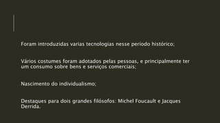 Foram introduzidas varias tecnologias nesse período histórico;
Vários costumes foram adotados pelas pessoas, e principalmente ter
um consumo sobre bens e serviços comerciais;
Nascimento do individualismo;
Destaques para dois grandes filósofos: Michel Foucault e Jacques
Derrida.