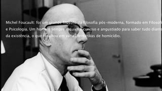 Michel Foucault: foi um grande filosofo da filosofia pós-moderna, formado em Filosofi
e Psicologia. Um homem sempre inquieto, curioso e angustiado para saber tudo diante
da existência, o que resultou em varias tentativas de homicídio.