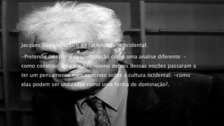 Jacques Derrida: critico da racionalidade ocidental;
-Pretende mostrar a desconstrução como uma analise diferente: -
como construir uma noção?; -como depois dessas noções passaram a
ter um pensamento mais concreto sobre a cultura ocidental; -como
elas podem ser utilizadas como uma forma de dominação?.