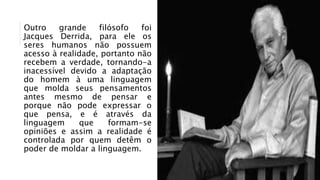 Outro grande filósofo foi
Jacques Derrida, para ele os
seres humanos não possuem
acesso à realidade, portanto não
recebem a verdade, tornando-a
inacessível devido a adaptação
do homem à uma linguagem
que molda seus pensamentos
antes mesmo de pensar e
porque não pode expressar o
que pensa, e é através da
linguagem que formam-se
opiniões e assim a realidade é
controlada por quem detêm o
poder de moldar a linguagem.
 